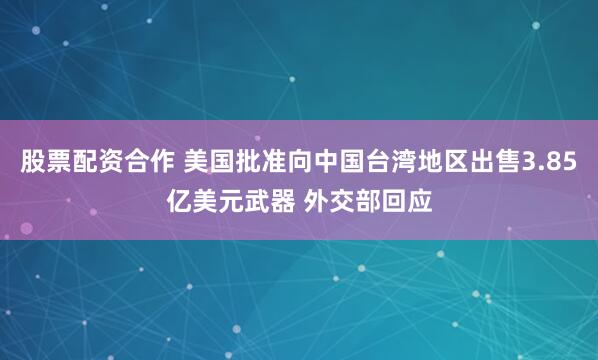 股票配资合作 美国批准向中国台湾地区出售3.85亿美元武器 外交部回应