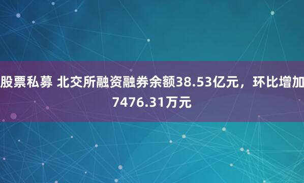 股票私募 北交所融资融券余额38.53亿元，环比增加7476.31万元