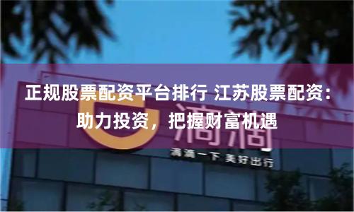 正规股票配资平台排行 江苏股票配资：助力投资，把握财富机遇