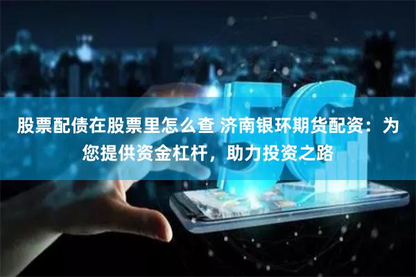 股票配债在股票里怎么查 济南银环期货配资:为您提供资金杠杆,助力投资之路