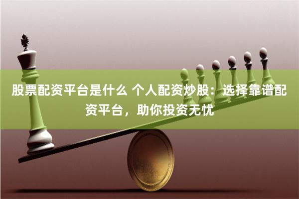 股票配资平台是什么 个人配资炒股：选择靠谱配资平台，助你投资无忧