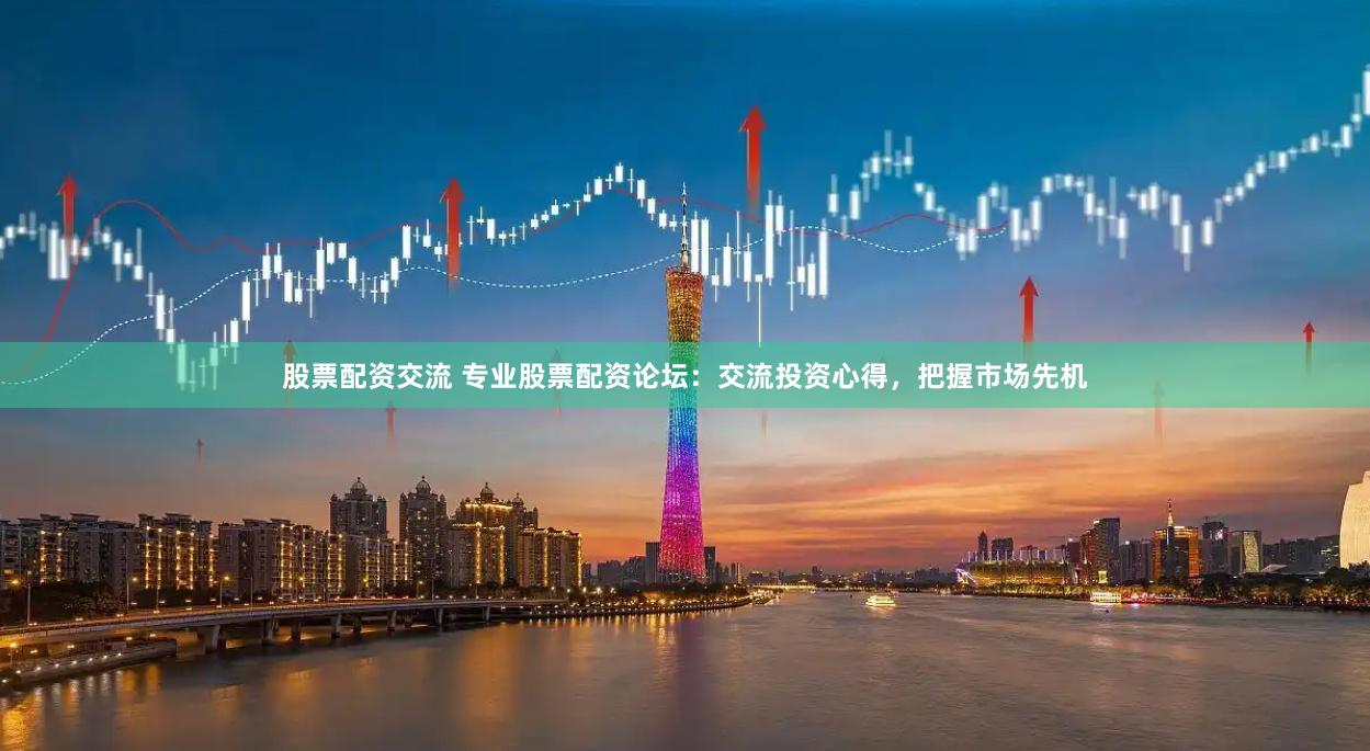 股票配资交流 专业股票配资论坛：交流投资心得，把握市场先机
