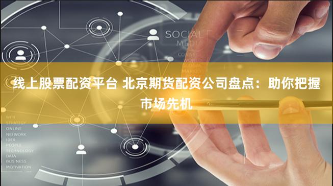 线上股票配资平台 北京期货配资公司盘点：助你把握市场先机
