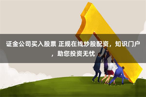 证金公司买入股票 正规在线炒股配资，知识门户，助您投资无忧