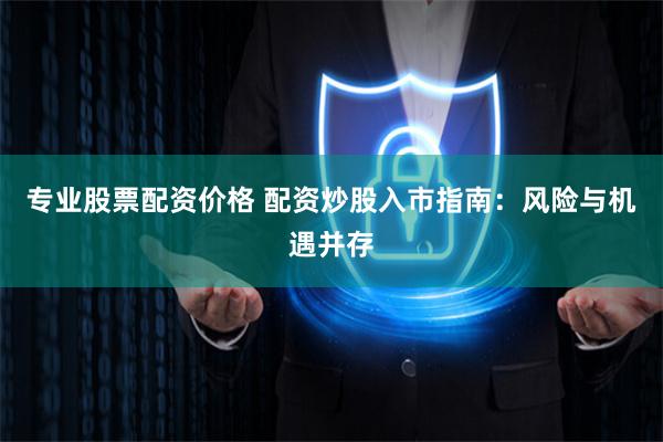 专业股票配资价格 配资炒股入市指南：风险与机遇并存