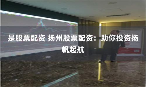 是股票配资 扬州股票配资：助你投资扬帆起航