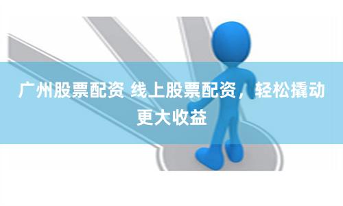 广州股票配资 线上股票配资,轻松撬动更大收益