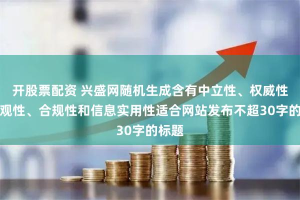 开股票配资 兴盛网随机生成含有中立性、权威性、客观性、合规性和信息实用性适合网站发布不超30字的标题